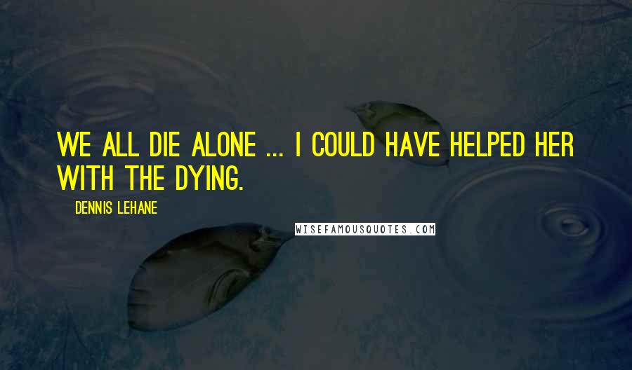 Dennis Lehane Quotes: We all die alone ... I could have helped her with the dying.