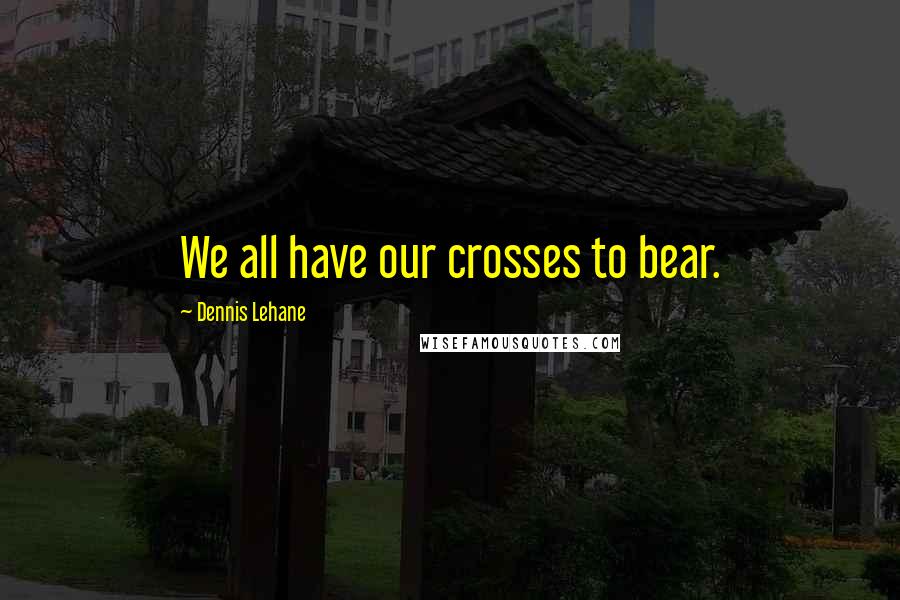 Dennis Lehane Quotes: We all have our crosses to bear.