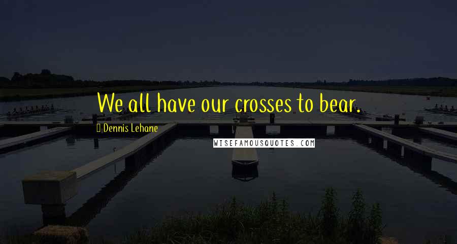 Dennis Lehane Quotes: We all have our crosses to bear.