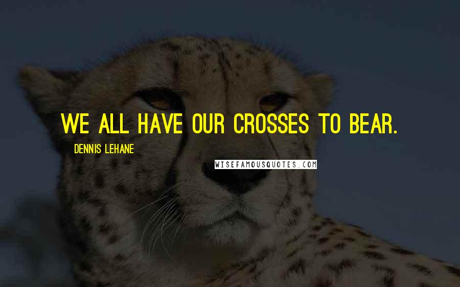 Dennis Lehane Quotes: We all have our crosses to bear.