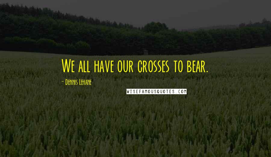 Dennis Lehane Quotes: We all have our crosses to bear.