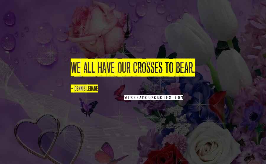 Dennis Lehane Quotes: We all have our crosses to bear.