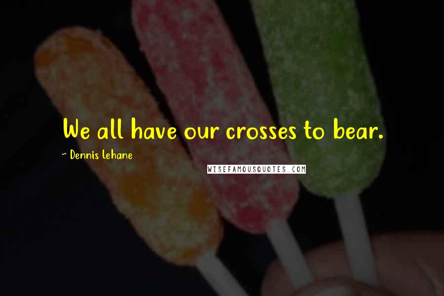 Dennis Lehane Quotes: We all have our crosses to bear.