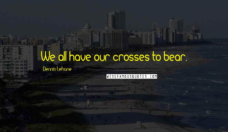 Dennis Lehane Quotes: We all have our crosses to bear.