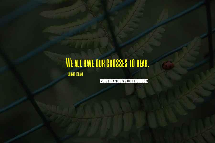 Dennis Lehane Quotes: We all have our crosses to bear.