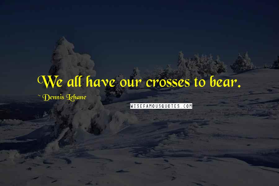 Dennis Lehane Quotes: We all have our crosses to bear.