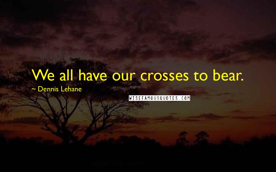 Dennis Lehane Quotes: We all have our crosses to bear.