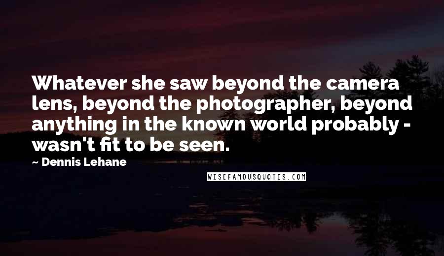 Dennis Lehane Quotes: Whatever she saw beyond the camera lens, beyond the photographer, beyond anything in the known world probably - wasn't fit to be seen.