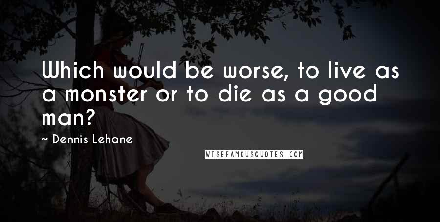 Dennis Lehane Quotes: Which would be worse, to live as a monster or to die as a good man?