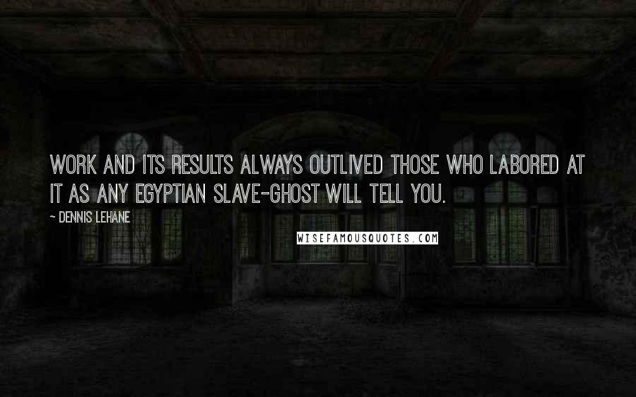 Dennis Lehane Quotes: Work and its results always outlived those who labored at it as any Egyptian slave-ghost will tell you.