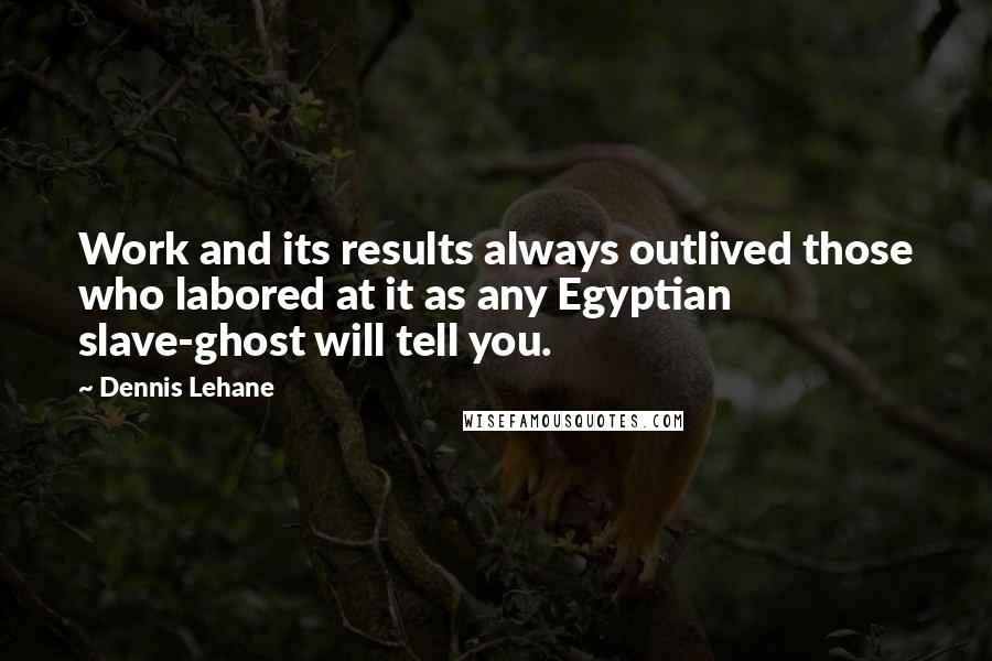 Dennis Lehane Quotes: Work and its results always outlived those who labored at it as any Egyptian slave-ghost will tell you.