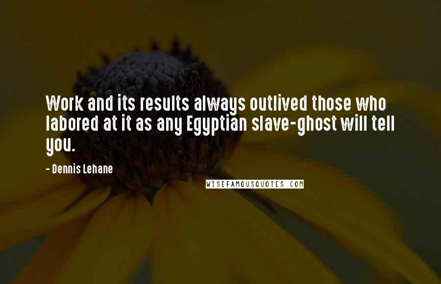 Dennis Lehane Quotes: Work and its results always outlived those who labored at it as any Egyptian slave-ghost will tell you.