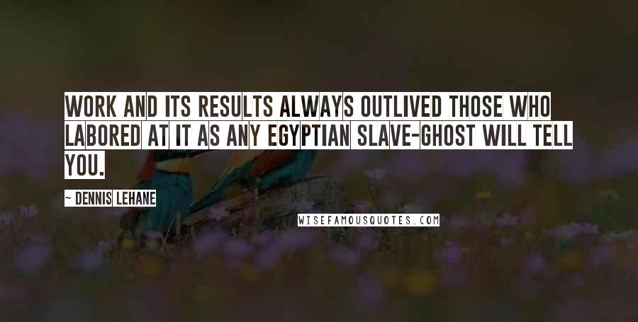 Dennis Lehane Quotes: Work and its results always outlived those who labored at it as any Egyptian slave-ghost will tell you.