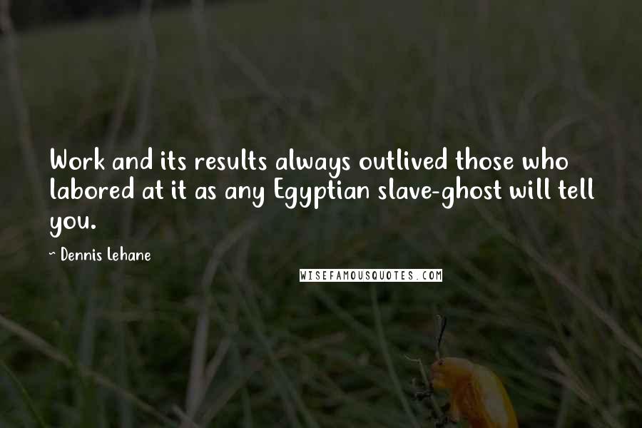 Dennis Lehane Quotes: Work and its results always outlived those who labored at it as any Egyptian slave-ghost will tell you.