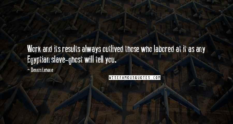 Dennis Lehane Quotes: Work and its results always outlived those who labored at it as any Egyptian slave-ghost will tell you.