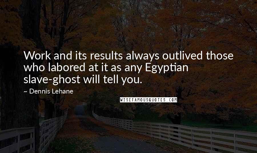 Dennis Lehane Quotes: Work and its results always outlived those who labored at it as any Egyptian slave-ghost will tell you.