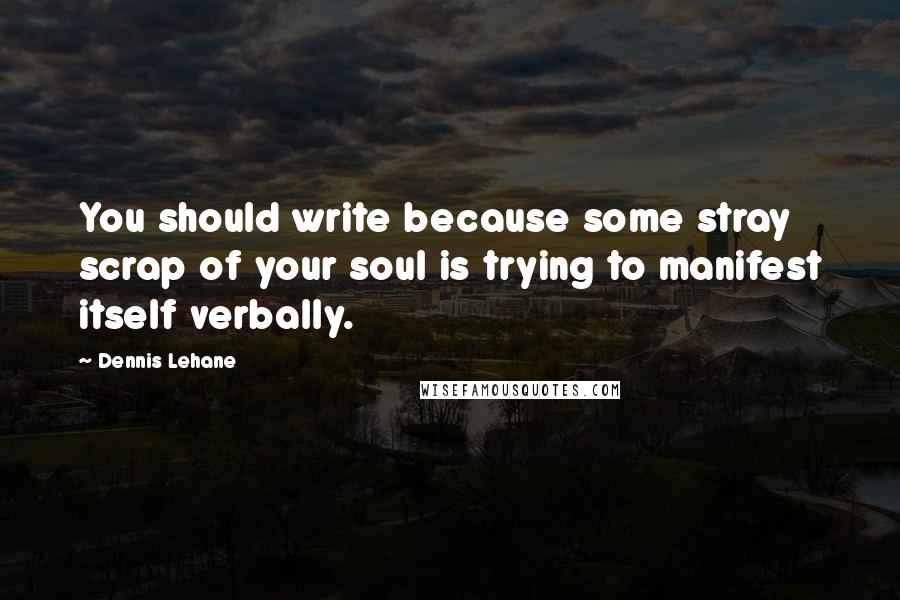 Dennis Lehane Quotes: You should write because some stray scrap of your soul is trying to manifest itself verbally.