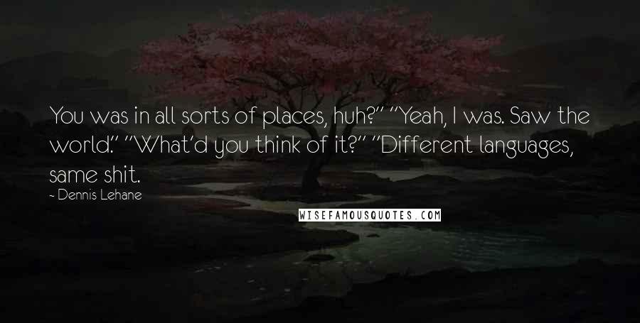 Dennis Lehane Quotes: You was in all sorts of places, huh?" "Yeah, I was. Saw the world." "What'd you think of it?" "Different languages, same shit.