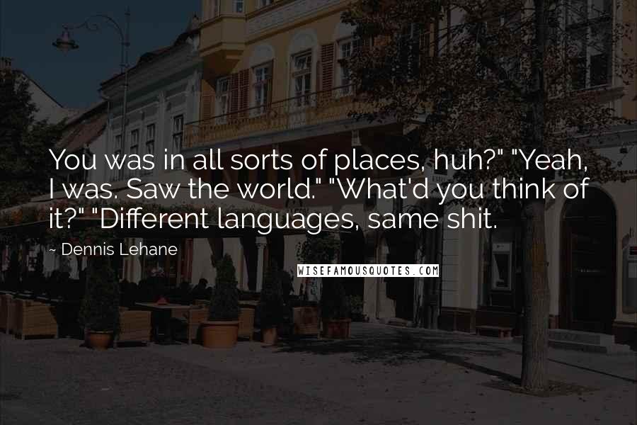 Dennis Lehane Quotes: You was in all sorts of places, huh?" "Yeah, I was. Saw the world." "What'd you think of it?" "Different languages, same shit.