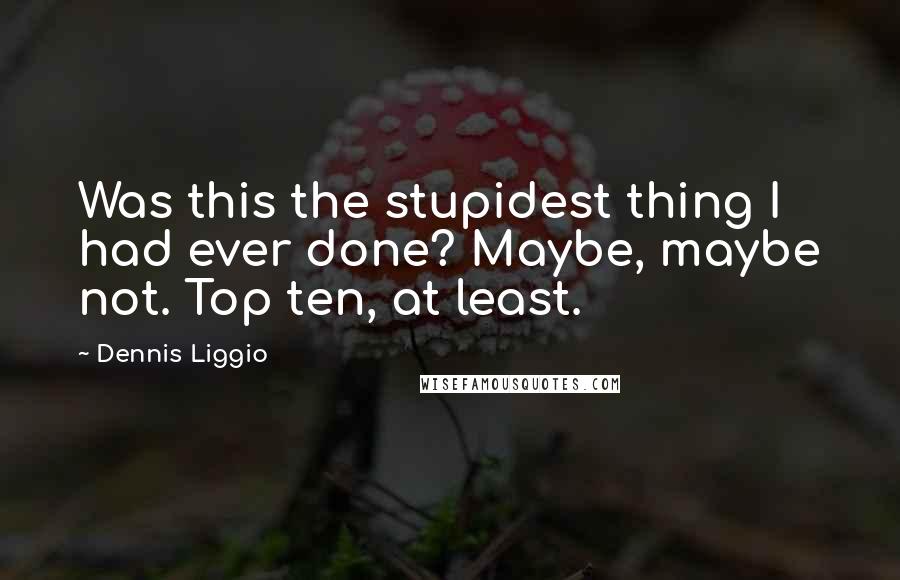 Dennis Liggio Quotes: Was this the stupidest thing I had ever done? Maybe, maybe not. Top ten, at least.