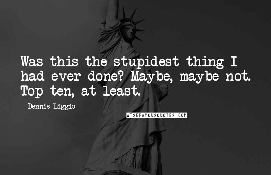 Dennis Liggio Quotes: Was this the stupidest thing I had ever done? Maybe, maybe not. Top ten, at least.