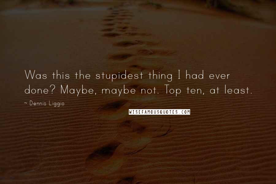 Dennis Liggio Quotes: Was this the stupidest thing I had ever done? Maybe, maybe not. Top ten, at least.