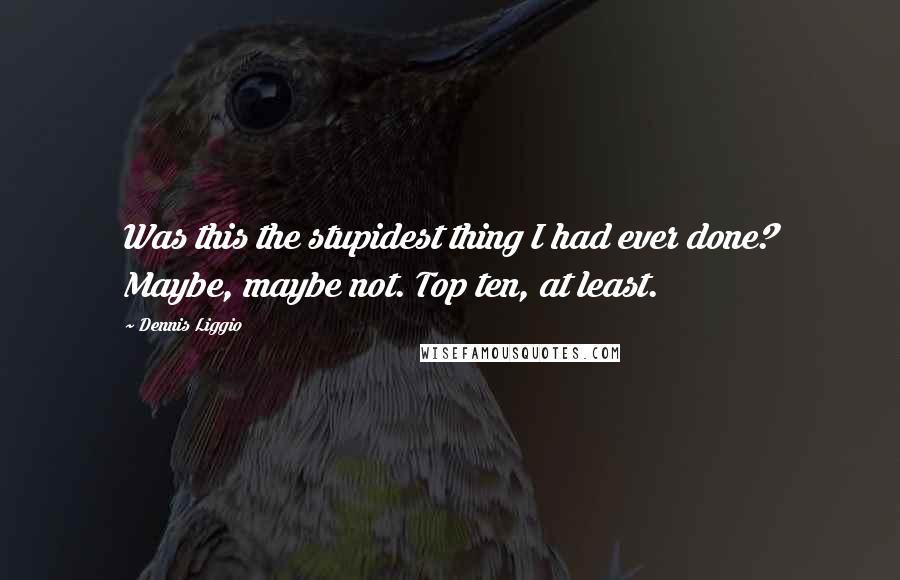 Dennis Liggio Quotes: Was this the stupidest thing I had ever done? Maybe, maybe not. Top ten, at least.
