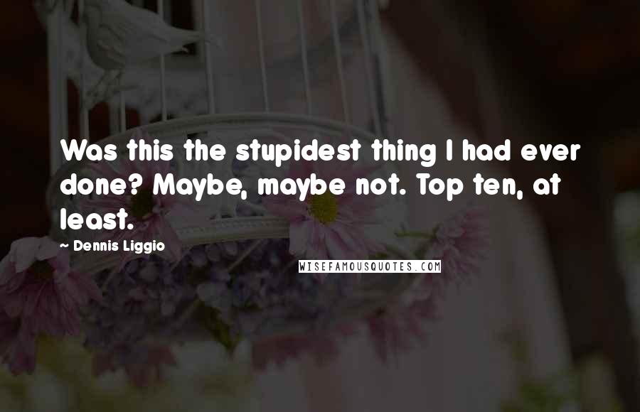 Dennis Liggio Quotes: Was this the stupidest thing I had ever done? Maybe, maybe not. Top ten, at least.