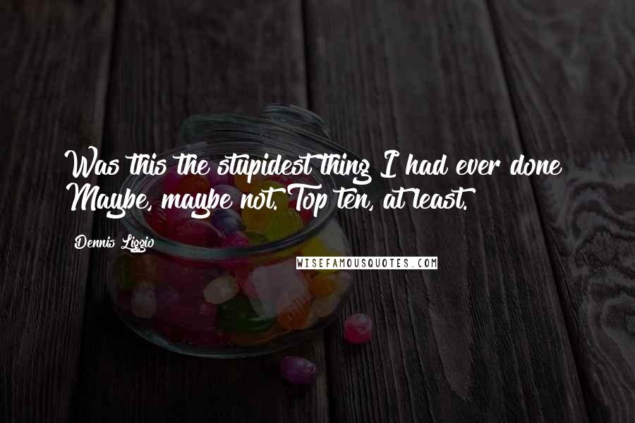 Dennis Liggio Quotes: Was this the stupidest thing I had ever done? Maybe, maybe not. Top ten, at least.