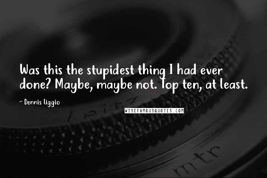 Dennis Liggio Quotes: Was this the stupidest thing I had ever done? Maybe, maybe not. Top ten, at least.