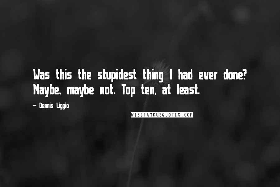 Dennis Liggio Quotes: Was this the stupidest thing I had ever done? Maybe, maybe not. Top ten, at least.