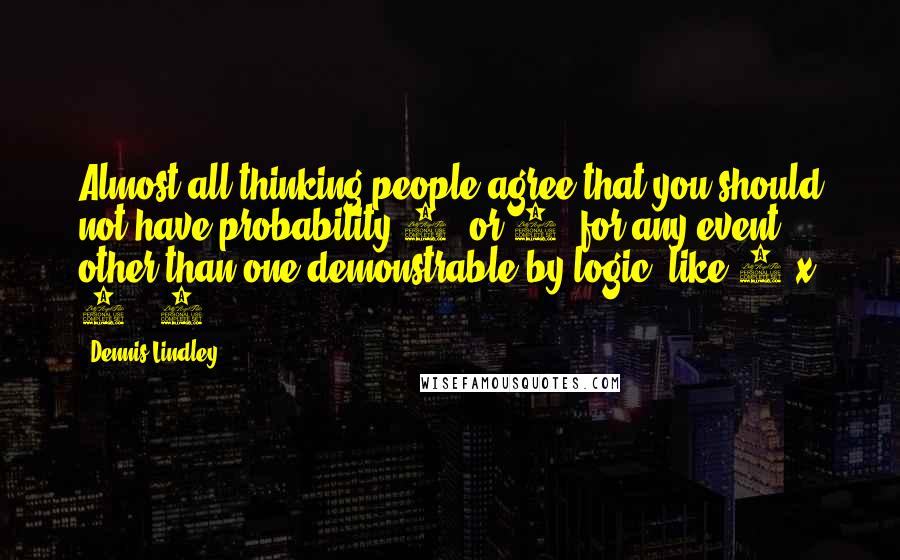 Dennis Lindley Quotes: Almost all thinking people agree that you should not have probability 1 (or 0) for any event, other than one demonstrable by logic, like 2 x 2 = 4.