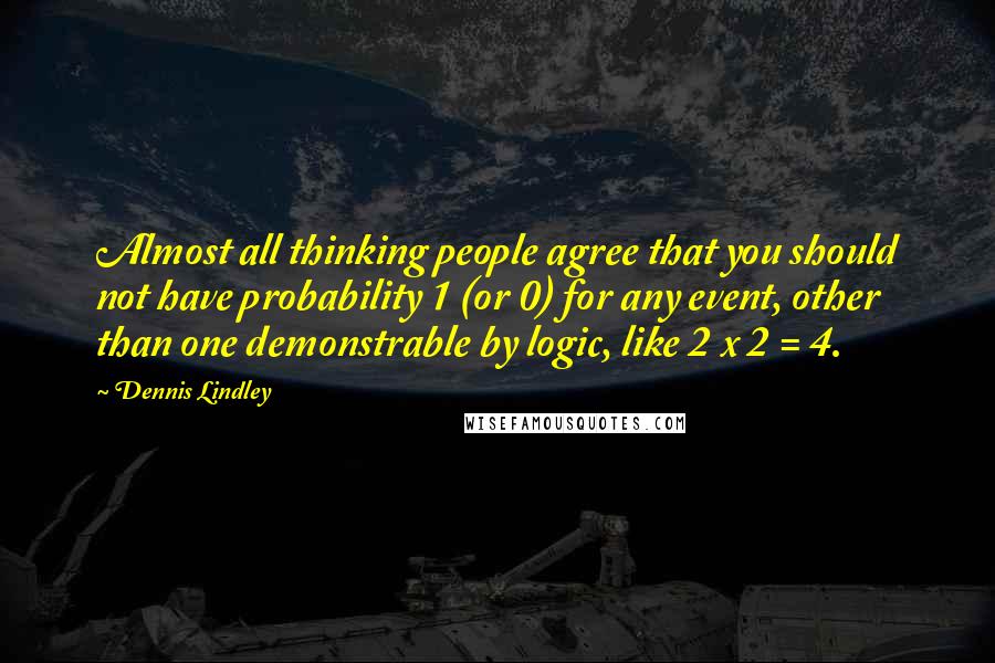Dennis Lindley Quotes: Almost all thinking people agree that you should not have probability 1 (or 0) for any event, other than one demonstrable by logic, like 2 x 2 = 4.
