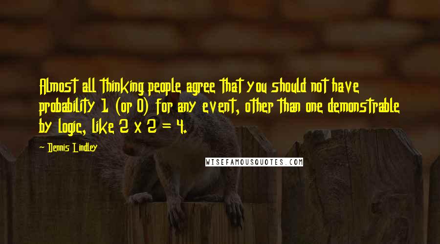 Dennis Lindley Quotes: Almost all thinking people agree that you should not have probability 1 (or 0) for any event, other than one demonstrable by logic, like 2 x 2 = 4.
