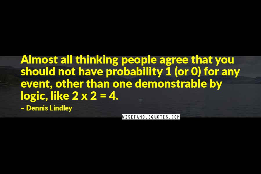 Dennis Lindley Quotes: Almost all thinking people agree that you should not have probability 1 (or 0) for any event, other than one demonstrable by logic, like 2 x 2 = 4.