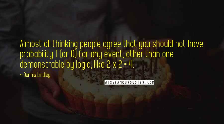 Dennis Lindley Quotes: Almost all thinking people agree that you should not have probability 1 (or 0) for any event, other than one demonstrable by logic, like 2 x 2 = 4.