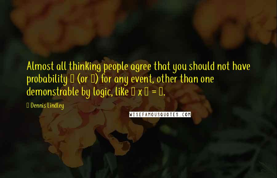 Dennis Lindley Quotes: Almost all thinking people agree that you should not have probability 1 (or 0) for any event, other than one demonstrable by logic, like 2 x 2 = 4.