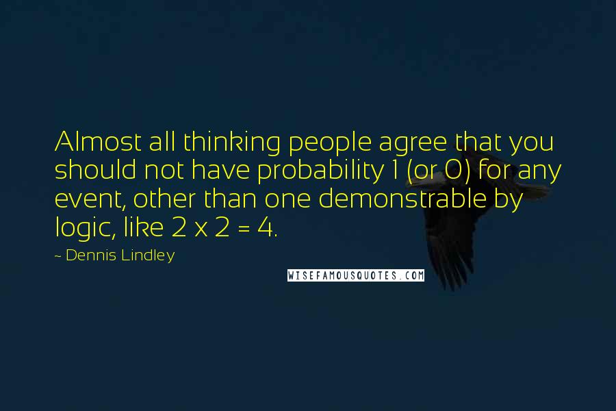 Dennis Lindley Quotes: Almost all thinking people agree that you should not have probability 1 (or 0) for any event, other than one demonstrable by logic, like 2 x 2 = 4.