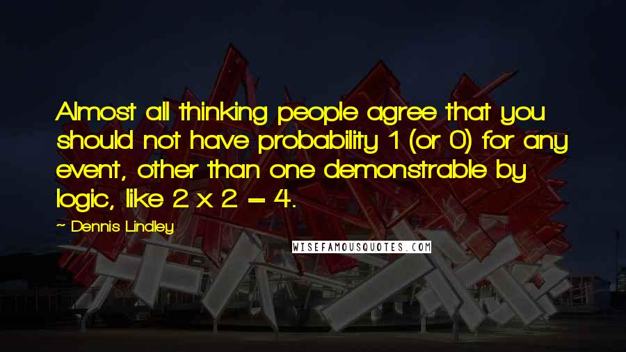 Dennis Lindley Quotes: Almost all thinking people agree that you should not have probability 1 (or 0) for any event, other than one demonstrable by logic, like 2 x 2 = 4.
