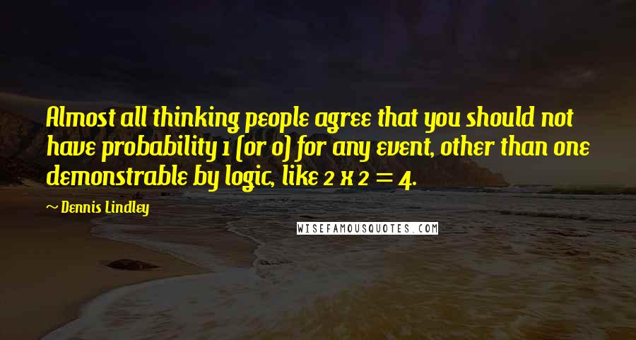 Dennis Lindley Quotes: Almost all thinking people agree that you should not have probability 1 (or 0) for any event, other than one demonstrable by logic, like 2 x 2 = 4.