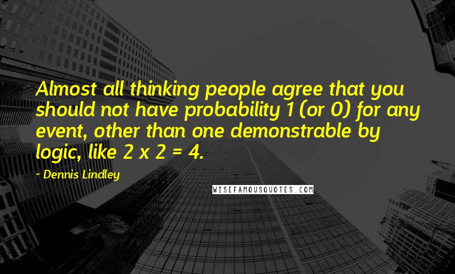 Dennis Lindley Quotes: Almost all thinking people agree that you should not have probability 1 (or 0) for any event, other than one demonstrable by logic, like 2 x 2 = 4.