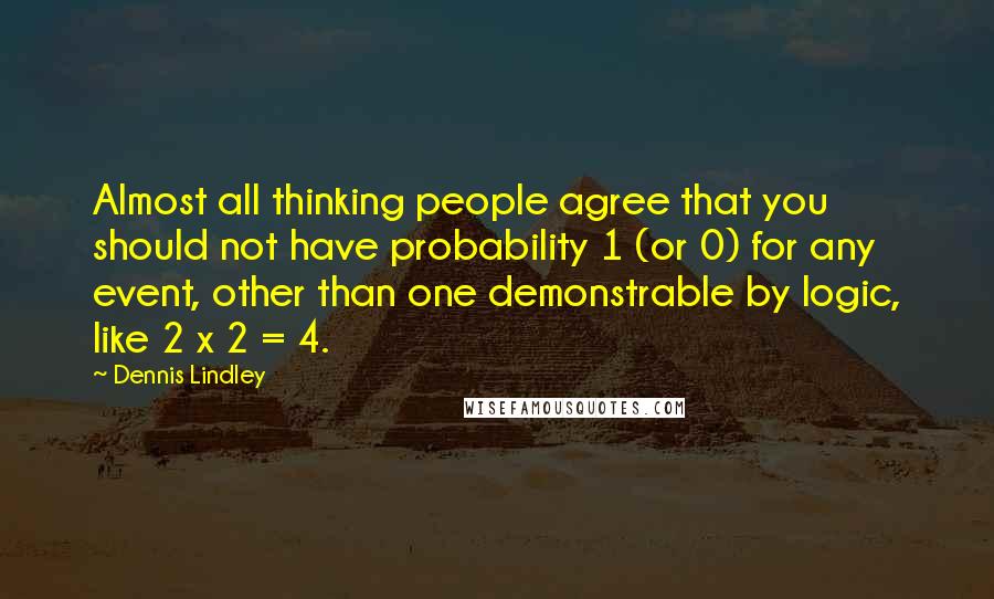 Dennis Lindley Quotes: Almost all thinking people agree that you should not have probability 1 (or 0) for any event, other than one demonstrable by logic, like 2 x 2 = 4.
