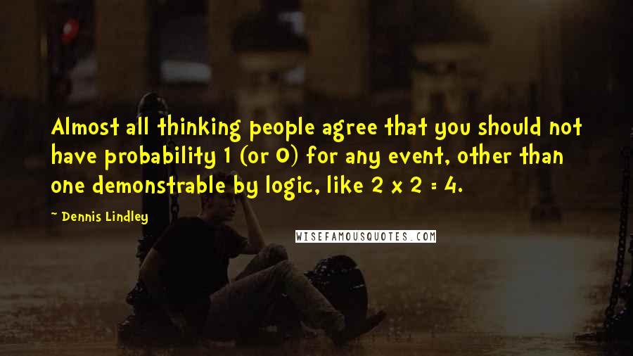 Dennis Lindley Quotes: Almost all thinking people agree that you should not have probability 1 (or 0) for any event, other than one demonstrable by logic, like 2 x 2 = 4.