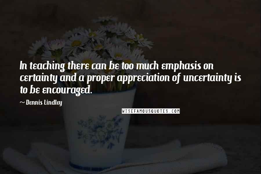 Dennis Lindley Quotes: In teaching there can be too much emphasis on certainty and a proper appreciation of uncertainty is to be encouraged.