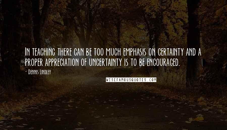 Dennis Lindley Quotes: In teaching there can be too much emphasis on certainty and a proper appreciation of uncertainty is to be encouraged.