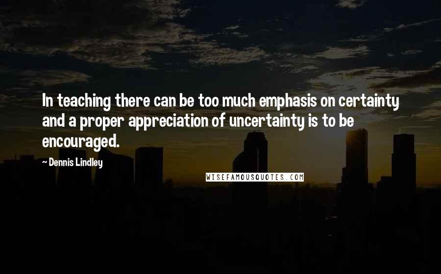 Dennis Lindley Quotes: In teaching there can be too much emphasis on certainty and a proper appreciation of uncertainty is to be encouraged.