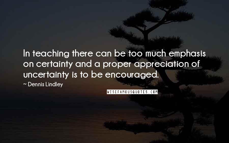 Dennis Lindley Quotes: In teaching there can be too much emphasis on certainty and a proper appreciation of uncertainty is to be encouraged.