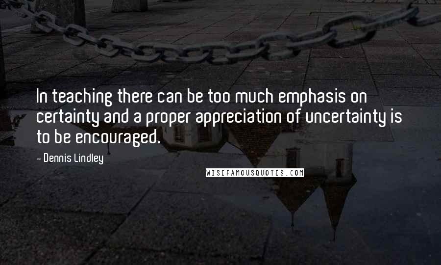 Dennis Lindley Quotes: In teaching there can be too much emphasis on certainty and a proper appreciation of uncertainty is to be encouraged.