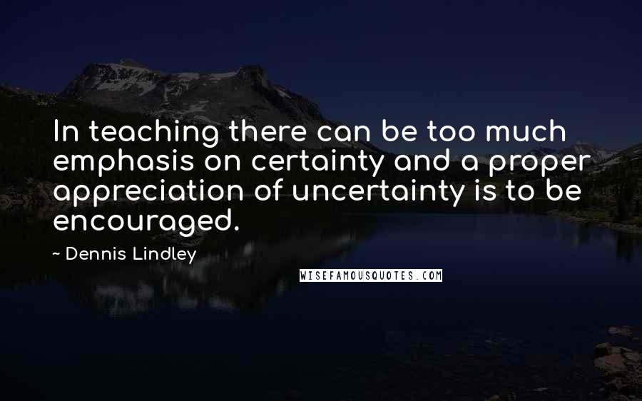 Dennis Lindley Quotes: In teaching there can be too much emphasis on certainty and a proper appreciation of uncertainty is to be encouraged.