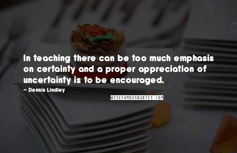 Dennis Lindley Quotes: In teaching there can be too much emphasis on certainty and a proper appreciation of uncertainty is to be encouraged.